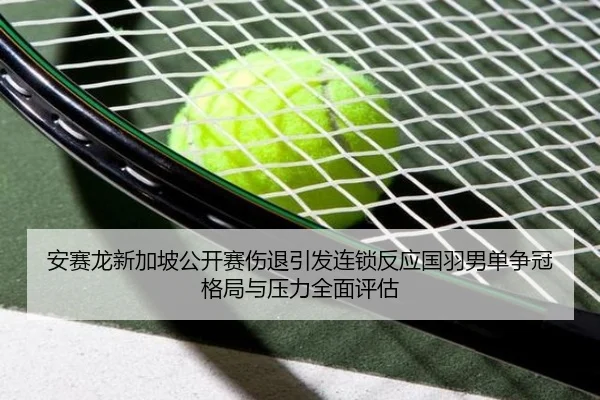 安赛龙新加坡公开赛伤退引发连锁反应国羽男单争冠格局与压力全面评估